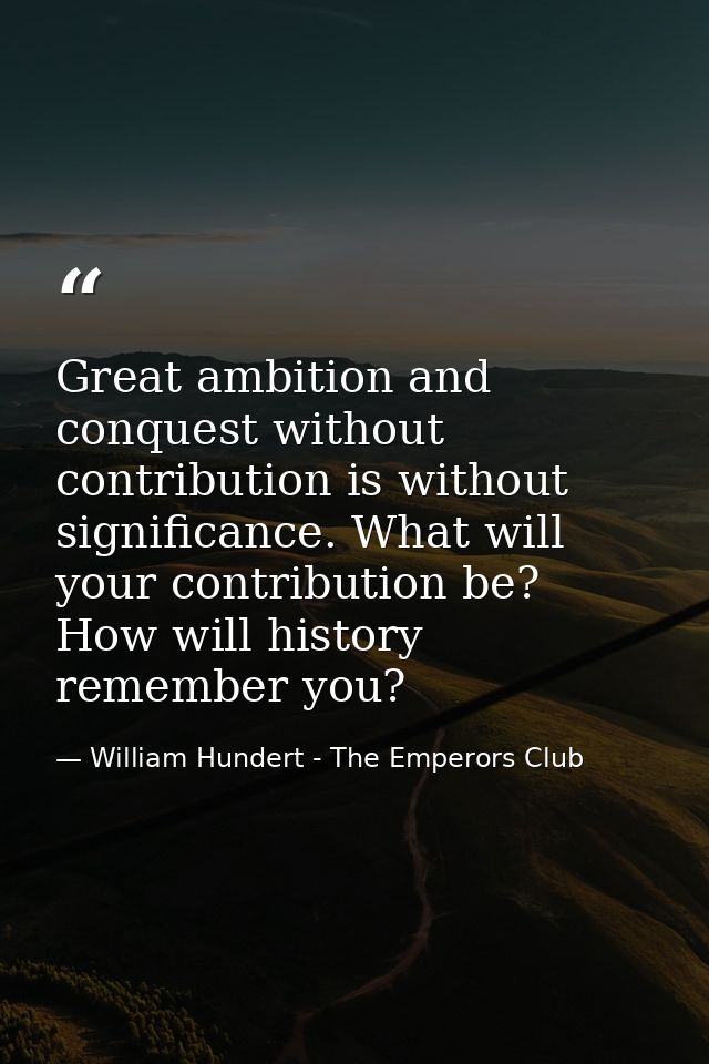 Great ambition and conquest without contribution is without significance. What will your contribution be? How will histo — William Hundert - The Emperors Club