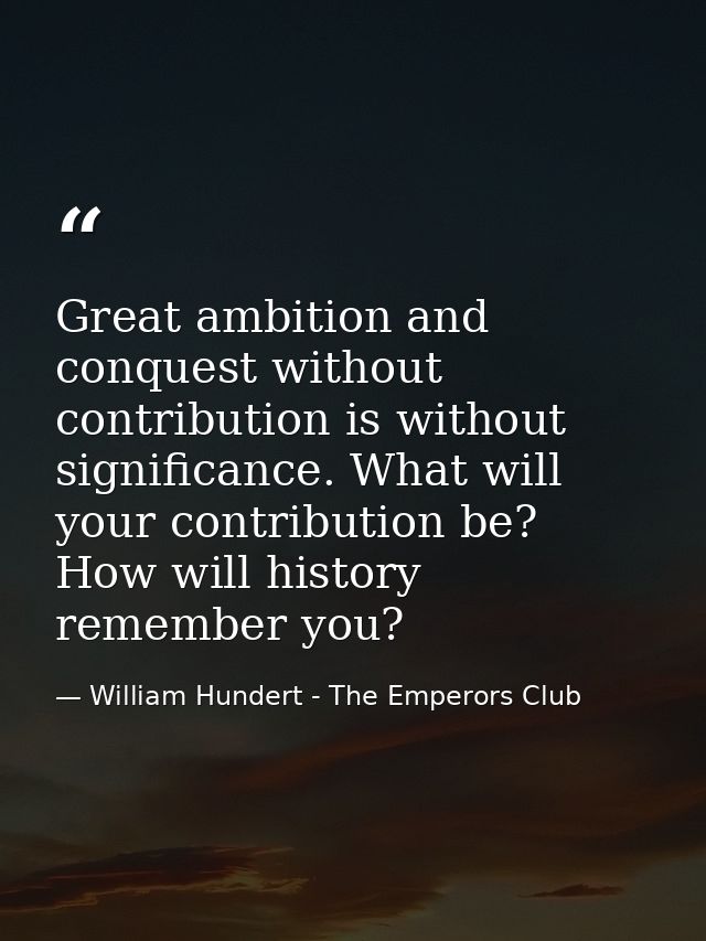 Great ambition and conquest without contribution is without significance. What will your contribution be? How will histo — William Hundert - The Emperors Club