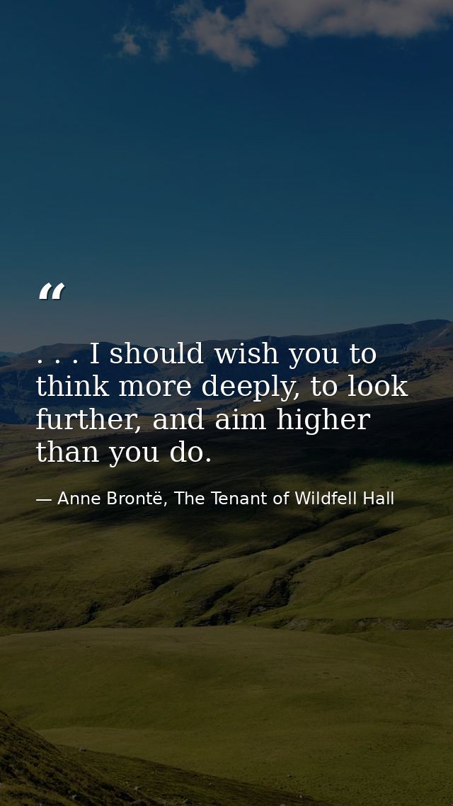 . . . I should wish you to think more deeply, to look further, and aim higher than you do. — Anne Brontë, The Tenant of Wildfell Hall