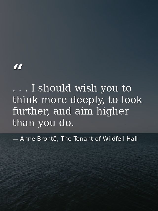 . . . I should wish you to think more deeply, to look further, and aim higher than you do. — Anne Brontë, The Tenant of Wildfell Hall