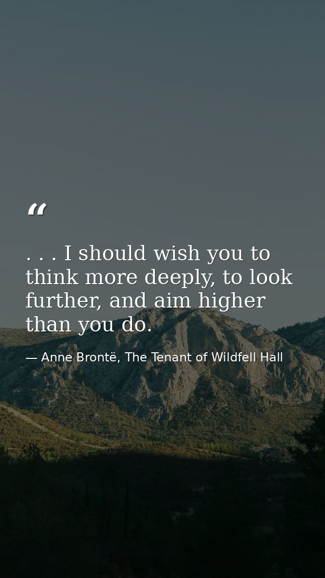 . . . I should wish you to think more deeply, to look further, and aim higher than you do. — Anne Brontë, The Tenant of Wildfell Hall