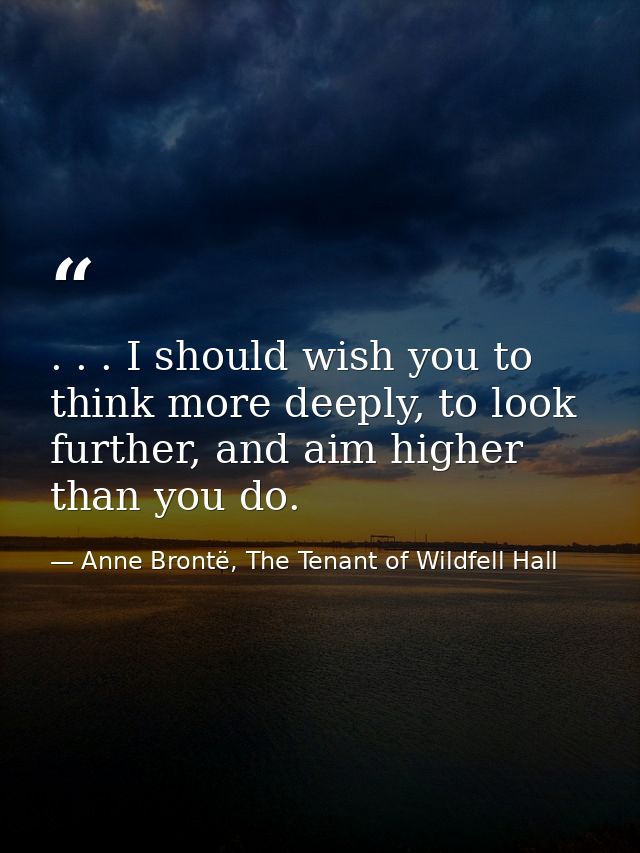 . . . I should wish you to think more deeply, to look further, and aim higher than you do. — Anne Brontë, The Tenant of Wildfell Hall