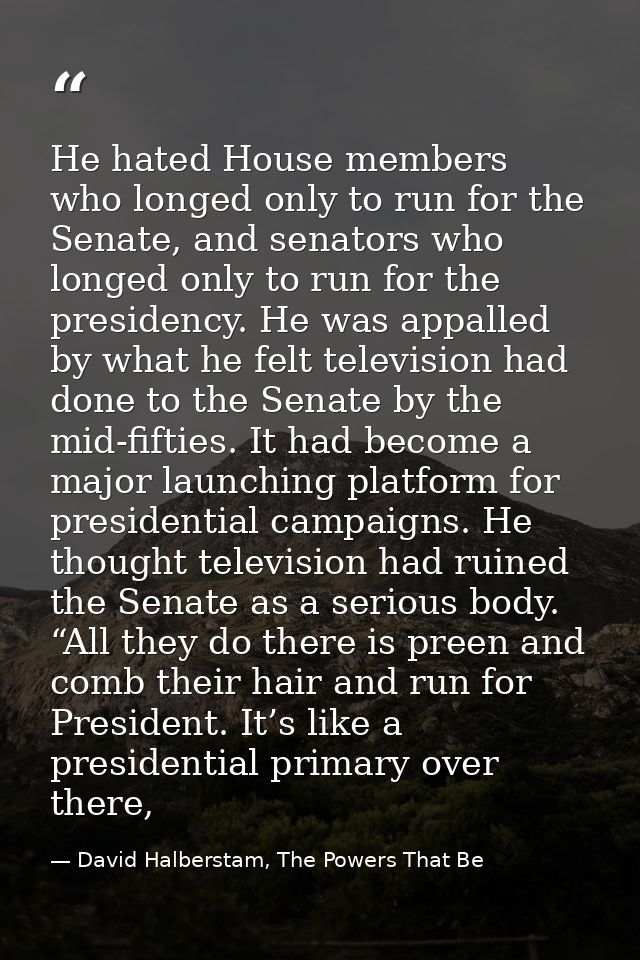 He hated House members who longed only to run for the Senate, and senators who longed only to run for the presidency. He — David Halberstam, The Powers That Be