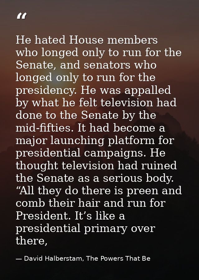 He hated House members who longed only to run for the Senate, and senators who longed only to run for the presidency. He — David Halberstam, The Powers That Be