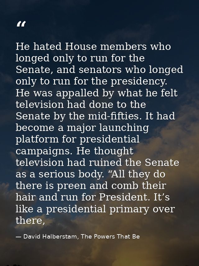 He hated House members who longed only to run for the Senate, and senators who longed only to run for the presidency. He — David Halberstam, The Powers That Be