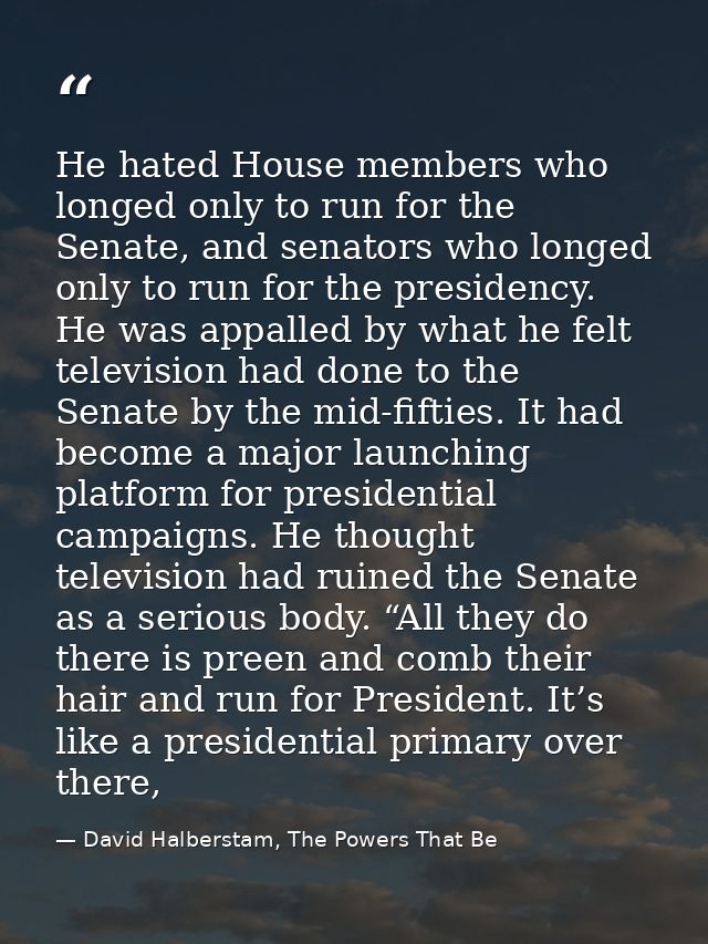 He hated House members who longed only to run for the Senate, and senators who longed only to run for the presidency. He — David Halberstam, The Powers That Be