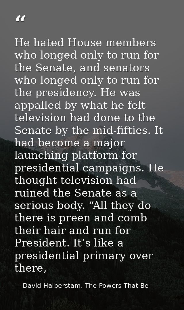 He hated House members who longed only to run for the Senate, and senators who longed only to run for the presidency. He — David Halberstam, The Powers That Be