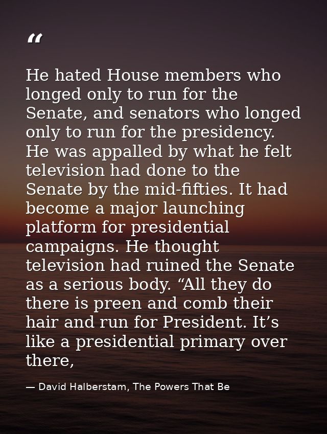 He hated House members who longed only to run for the Senate, and senators who longed only to run for the presidency. He — David Halberstam, The Powers That Be