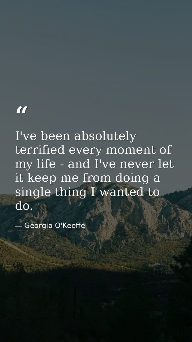 I've been absolutely terrified every moment of my life - and I've never let it keep me from doing a single thing I wante — Georgia O'Keeffe