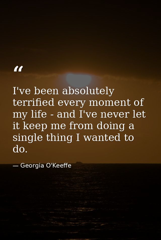 I've been absolutely terrified every moment of my life - and I've never let it keep me from doing a single thing I wante — Georgia O'Keeffe