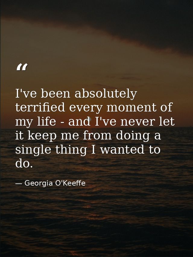 I've been absolutely terrified every moment of my life - and I've never let it keep me from doing a single thing I wante — Georgia O'Keeffe