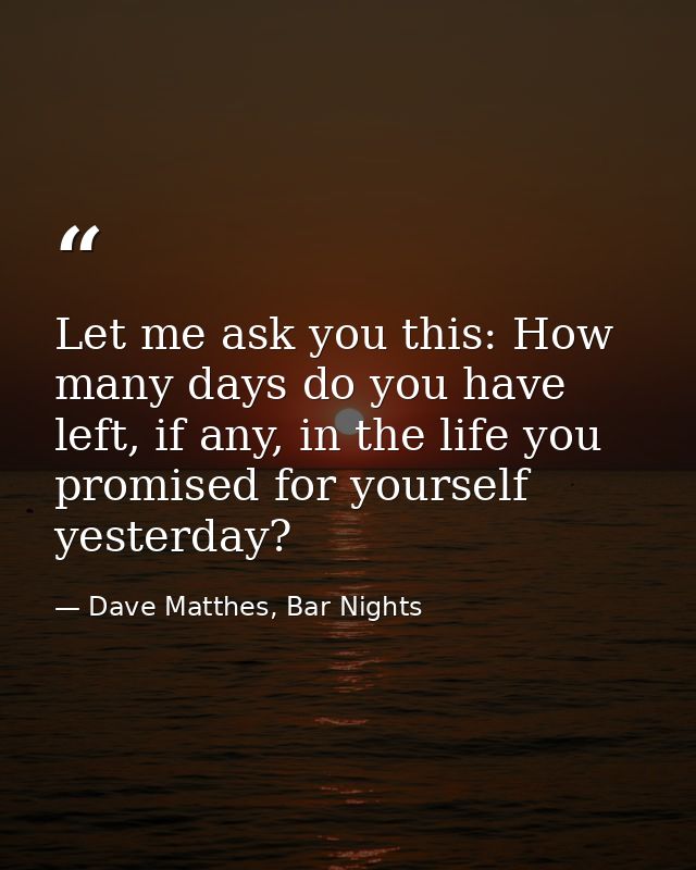 Let me ask you this: How many days do you have left, if any, in the life you promised for yourself yesterday? — Dave Matthes, Bar Nights