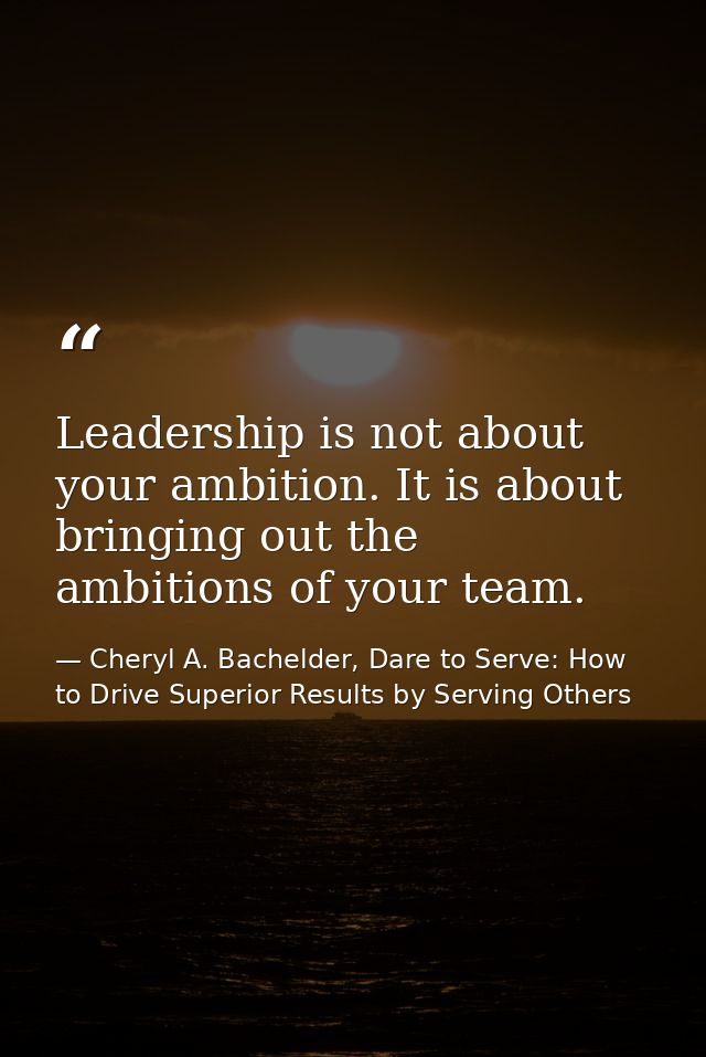 Leadership is not about your ambition. It is about bringing out the ambitions of your team. — Cheryl A. Bachelder, Dare to Serve: How to Drive Superior Results by Serving Others