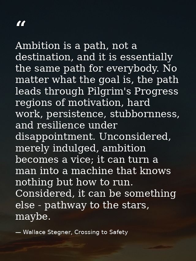 Ambition is a path, not a destination, and it is essentially the same path for everybody. No matter what the goal is, th — Wallace Stegner, Crossing to Safety