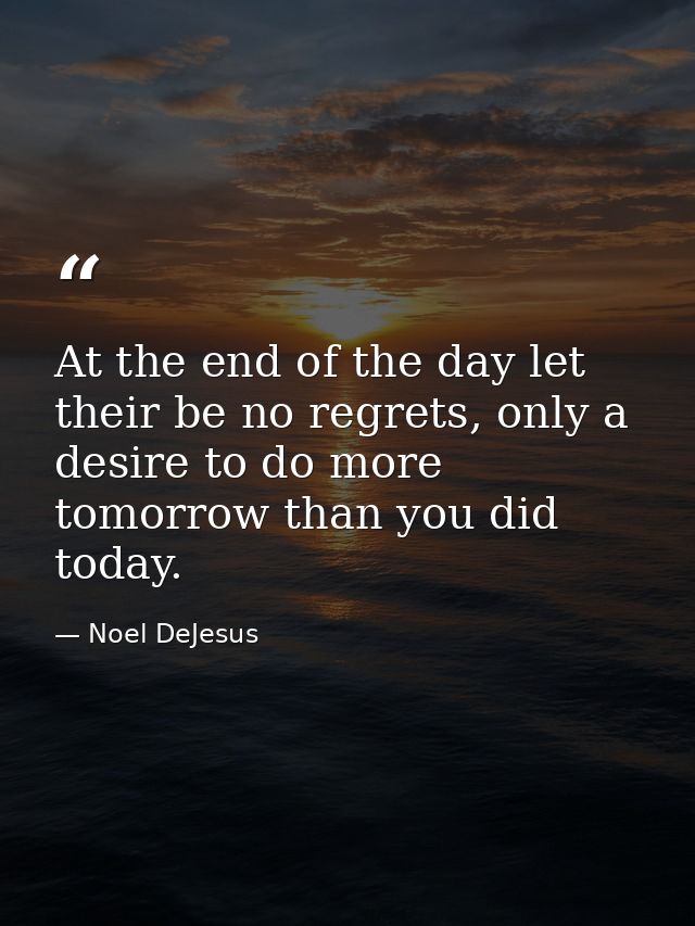 At the end of the day let their be no regrets, only a desire to do more tomorrow than you did today. — Noel DeJesus