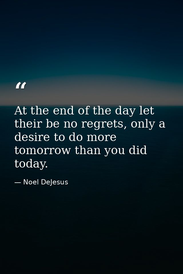 At the end of the day let their be no regrets, only a desire to do more tomorrow than you did today. — Noel DeJesus