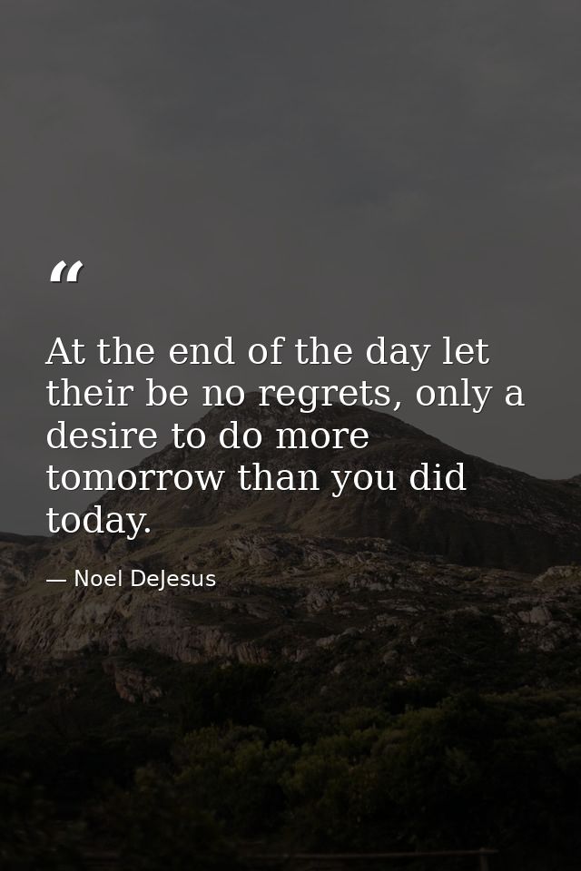 At the end of the day let their be no regrets, only a desire to do more tomorrow than you did today. — Noel DeJesus