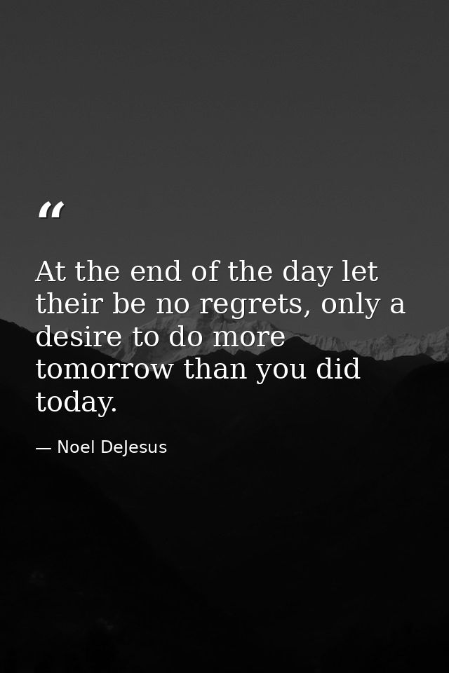 At the end of the day let their be no regrets, only a desire to do more tomorrow than you did today. — Noel DeJesus