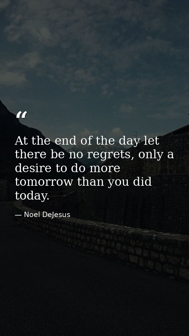 At the end of the day let there be no regrets, only a desire to do more tomorrow than you did today. — Noel DeJesus
