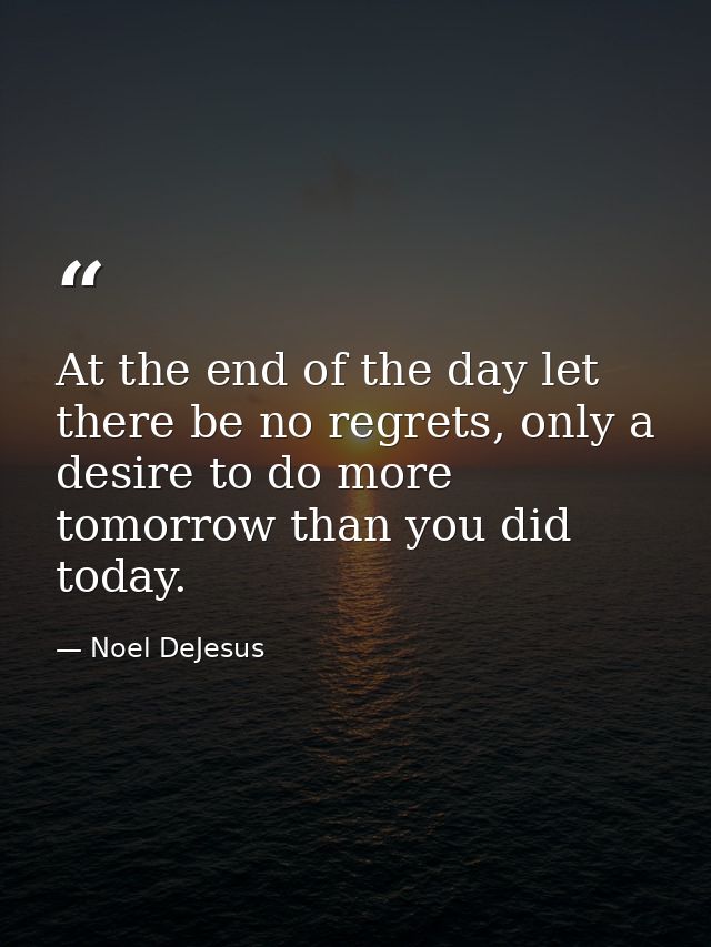 At the end of the day let there be no regrets, only a desire to do more tomorrow than you did today. — Noel DeJesus