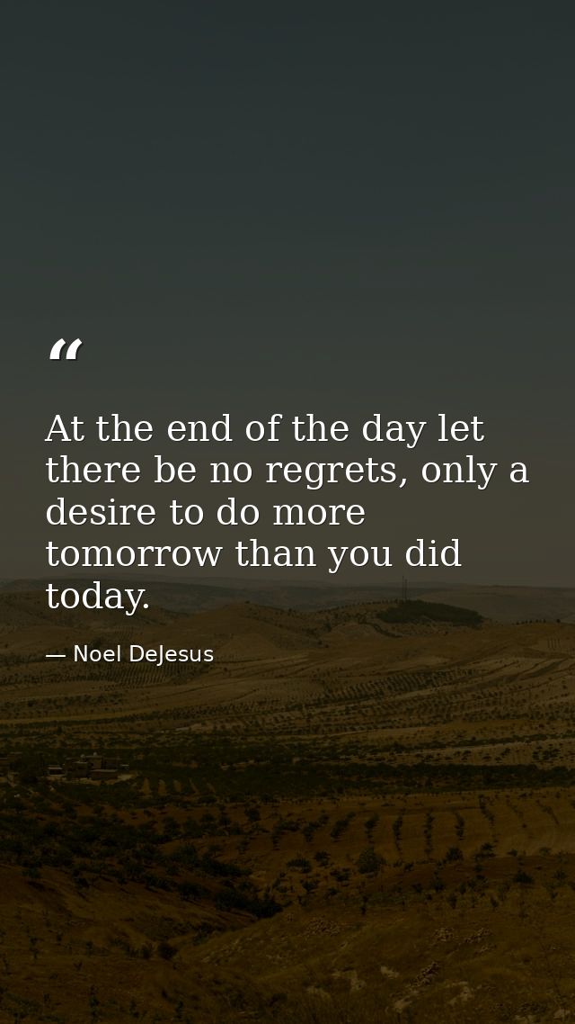 At the end of the day let there be no regrets, only a desire to do more tomorrow than you did today. — Noel DeJesus