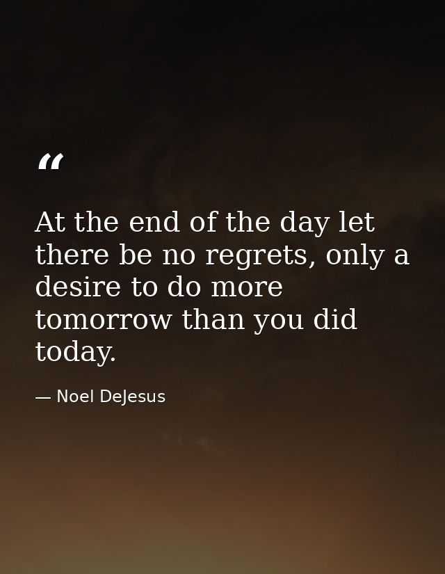 At the end of the day let there be no regrets, only a desire to do more tomorrow than you did today. — Noel DeJesus