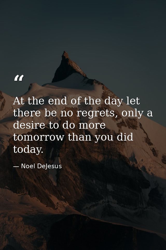 At the end of the day let there be no regrets, only a desire to do more tomorrow than you did today. — Noel DeJesus