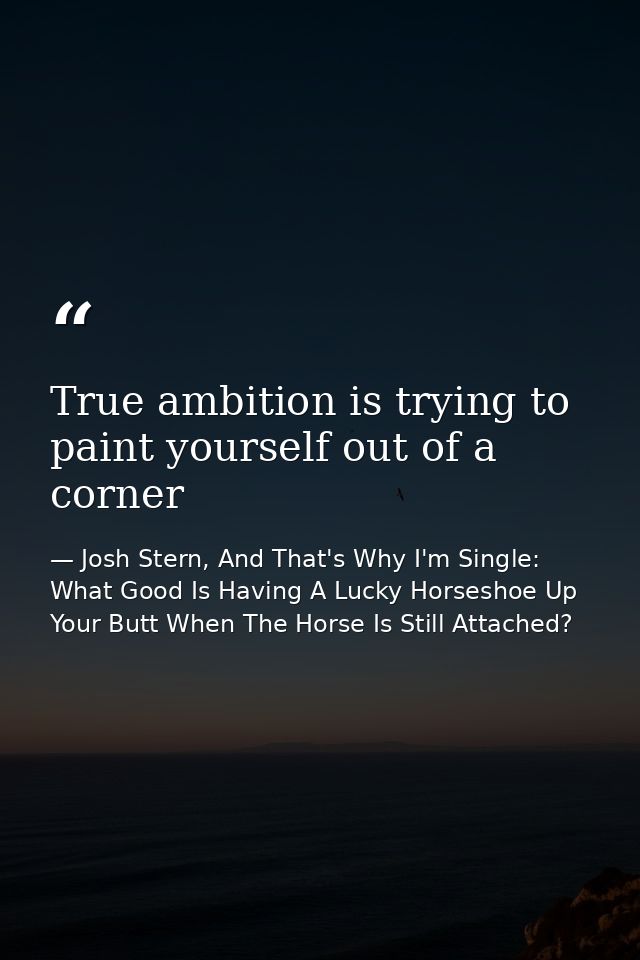 True ambition is trying to paint yourself out of a corner — Josh Stern, And That's Why I'm Single: What Good Is Having A Lucky Horseshoe Up Your Butt When The Horse Is Still Attached?