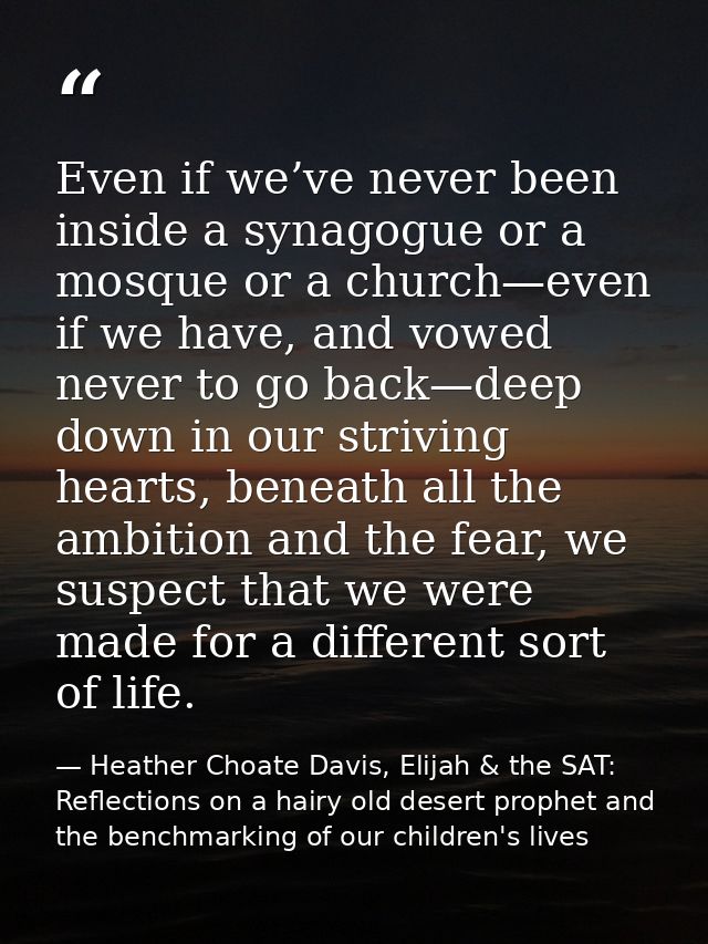 Even if we’ve never been inside a synagogue or a mosque or a church—even if we have, and vowed never to go back—deep dow — Heather Choate Davis, Elijah & the SAT: Reflections on a hairy old desert prophet and the benchmarking of our children's lives