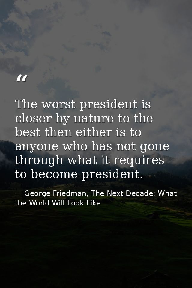 The worst president is closer by nature to the best then either is to anyone who has not gone through what it requires t — George Friedman, The Next Decade: What the World Will Look Like