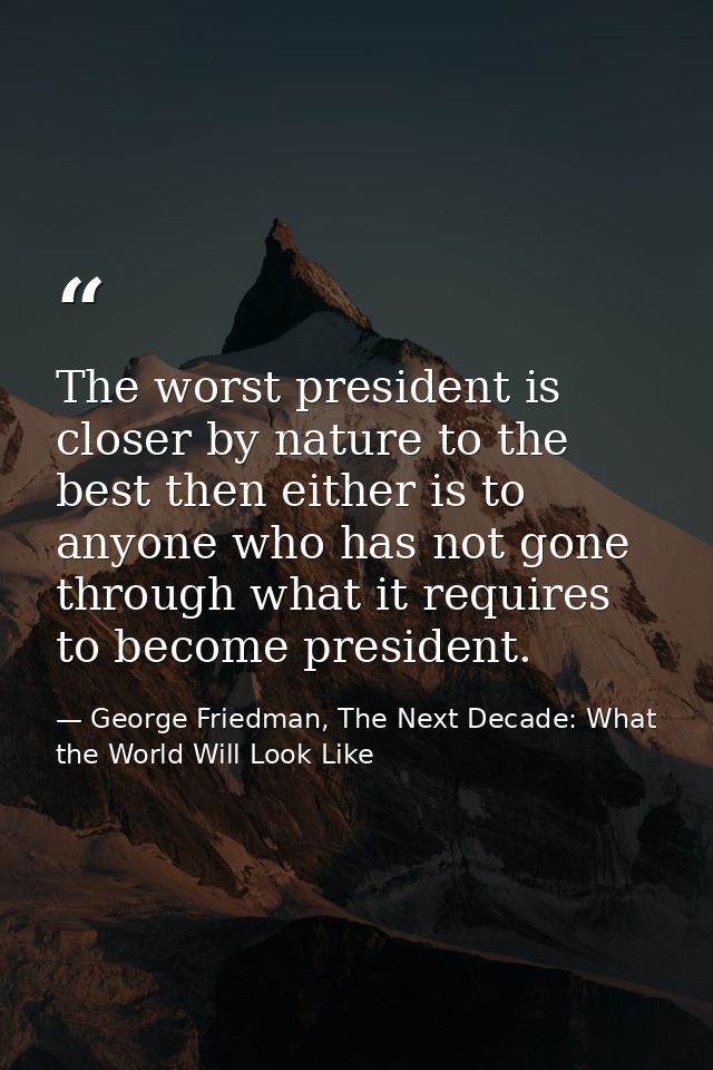 The worst president is closer by nature to the best then either is to anyone who has not gone through what it requires t — George Friedman, The Next Decade: What the World Will Look Like