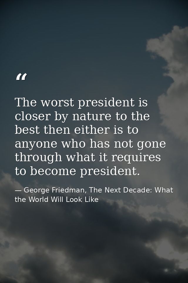 The worst president is closer by nature to the best then either is to anyone who has not gone through what it requires t — George Friedman, The Next Decade: What the World Will Look Like