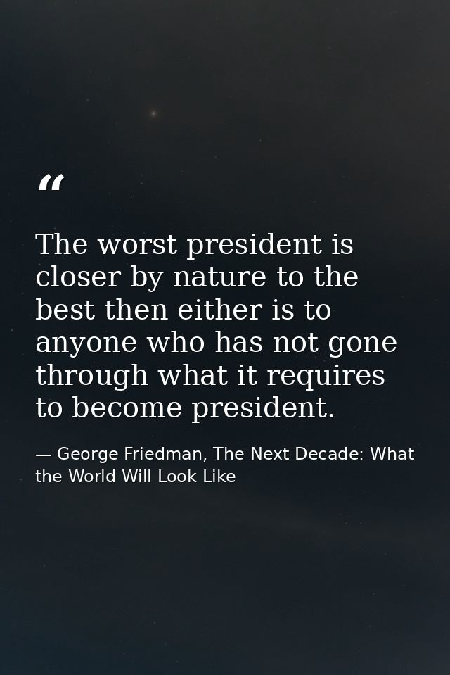 The worst president is closer by nature to the best then either is to anyone who has not gone through what it requires t — George Friedman, The Next Decade: What the World Will Look Like