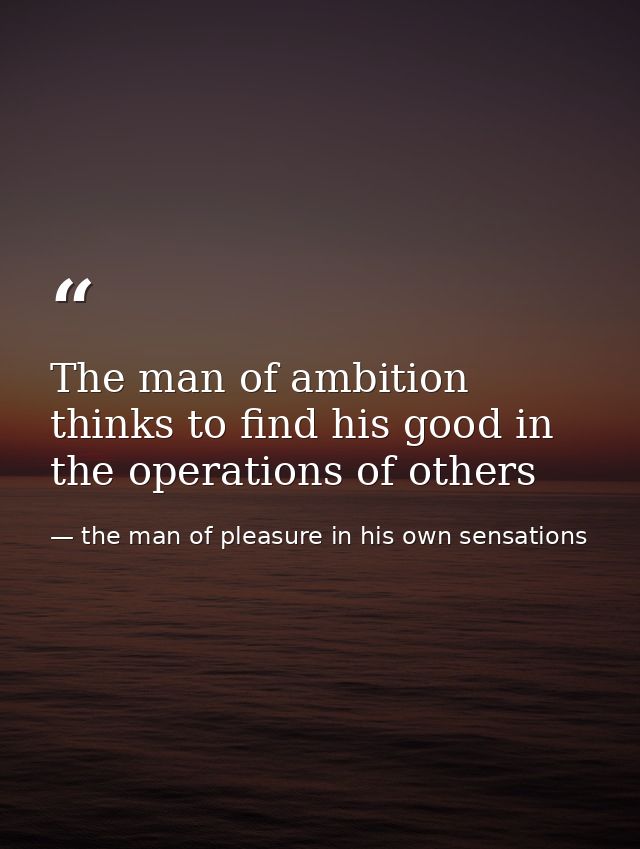 The man of ambition thinks to find his good in the operations of others — the man of pleasure in his own sensations