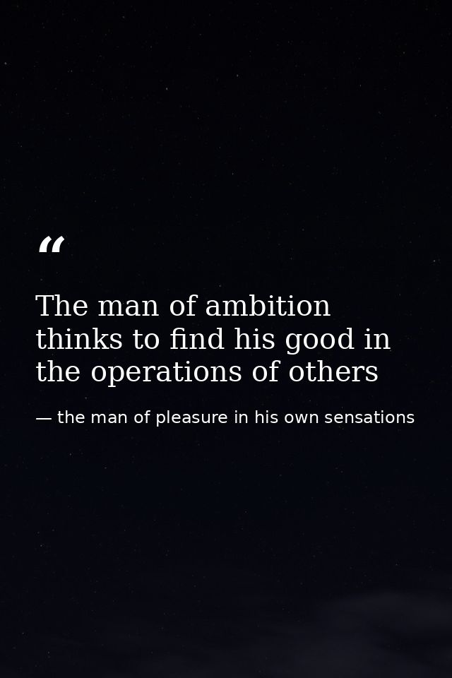 The man of ambition thinks to find his good in the operations of others — the man of pleasure in his own sensations