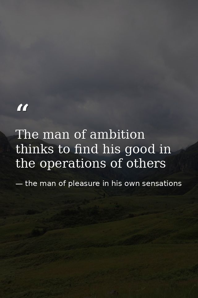 The man of ambition thinks to find his good in the operations of others — the man of pleasure in his own sensations