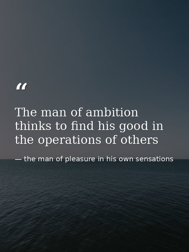 The man of ambition thinks to find his good in the operations of others — the man of pleasure in his own sensations