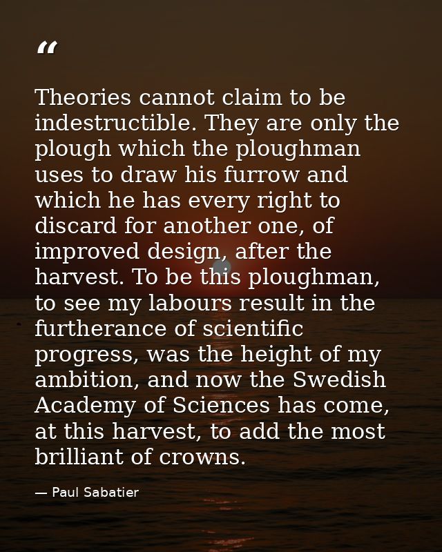 Theories cannot claim to be indestructible. They are only the plough which the ploughman uses to draw his furrow and whi — Paul Sabatier