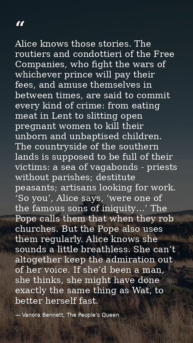 Alice knows those stories. The routiers and condottieri of the Free Companies, who fight the wars of whichever prince wi — Vanora Bennett, The People's Queen