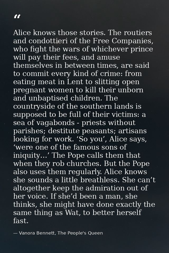 Alice knows those stories. The routiers and condottieri of the Free Companies, who fight the wars of whichever prince wi — Vanora Bennett, The People's Queen
