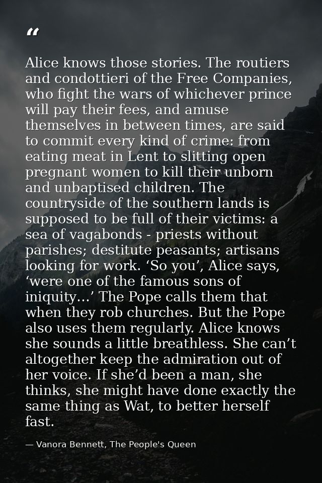 Alice knows those stories. The routiers and condottieri of the Free Companies, who fight the wars of whichever prince wi — Vanora Bennett, The People's Queen