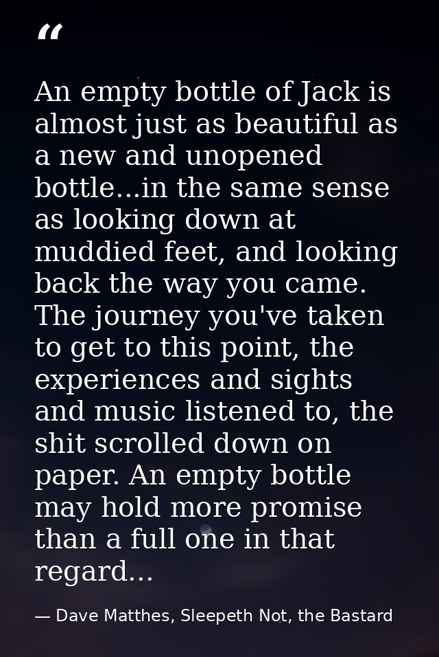 An empty bottle of Jack is almost just as beautiful as a new and unopened bottle...in the same sense as looking down at  — Dave Matthes, Sleepeth Not, the Bastard