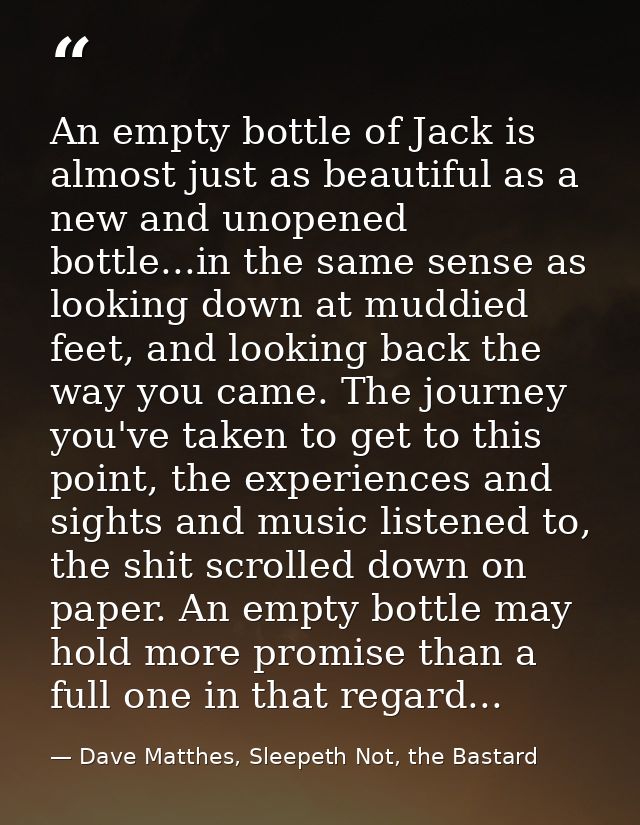 An empty bottle of Jack is almost just as beautiful as a new and unopened bottle...in the same sense as looking down at  — Dave Matthes, Sleepeth Not, the Bastard