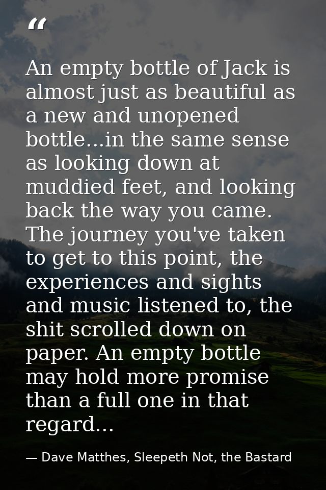 An empty bottle of Jack is almost just as beautiful as a new and unopened bottle...in the same sense as looking down at  — Dave Matthes, Sleepeth Not, the Bastard