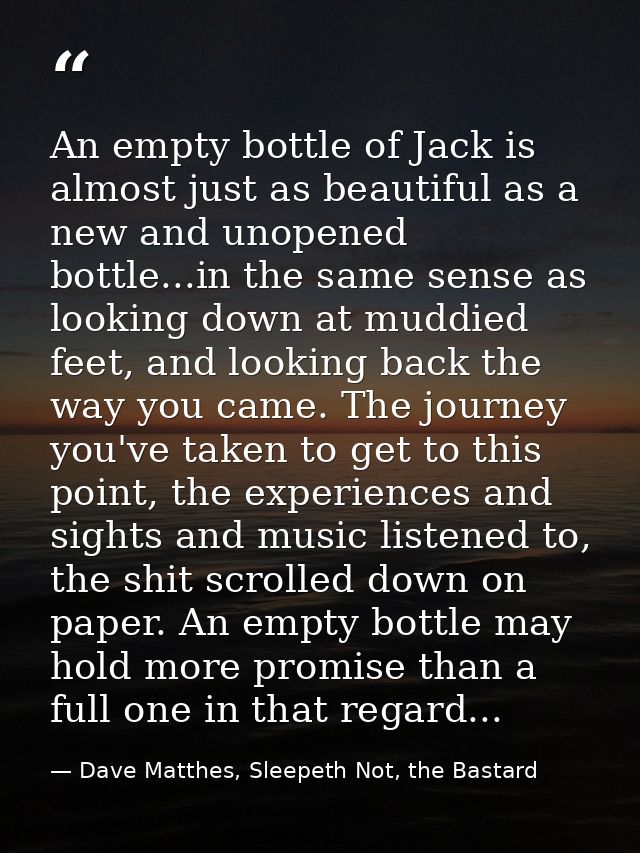 An empty bottle of Jack is almost just as beautiful as a new and unopened bottle...in the same sense as looking down at  — Dave Matthes, Sleepeth Not, the Bastard