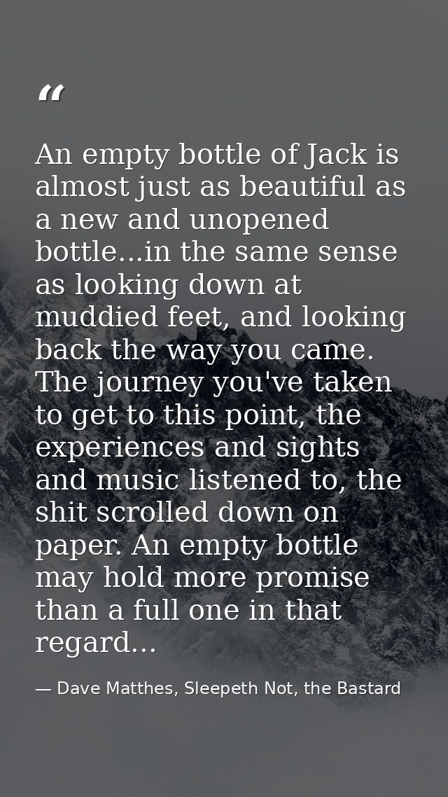 An empty bottle of Jack is almost just as beautiful as a new and unopened bottle...in the same sense as looking down at  — Dave Matthes, Sleepeth Not, the Bastard