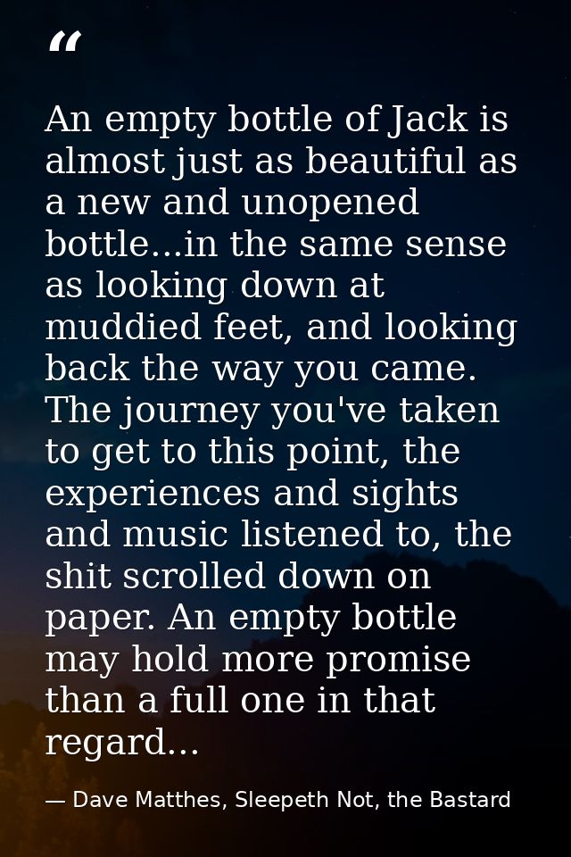An empty bottle of Jack is almost just as beautiful as a new and unopened bottle...in the same sense as looking down at  — Dave Matthes, Sleepeth Not, the Bastard