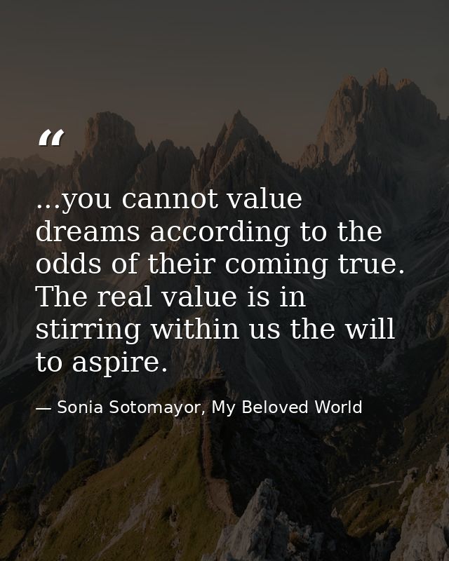 ...you cannot value dreams according to the odds of their coming true. The real value is in stirring within us the will  — Sonia Sotomayor, My Beloved World