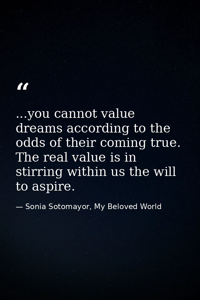 ...you cannot value dreams according to the odds of their coming true. The real value is in stirring within us the will  — Sonia Sotomayor, My Beloved World
