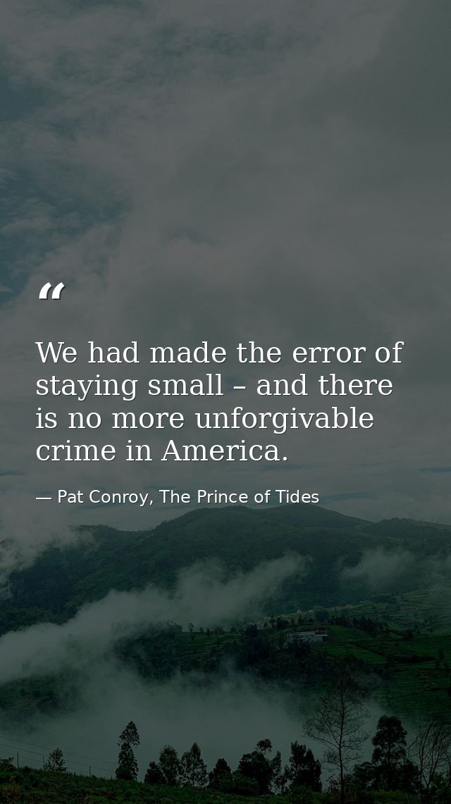 We had made the error of staying small – and there is no more unforgivable crime in America. — Pat Conroy, The Prince of Tides
